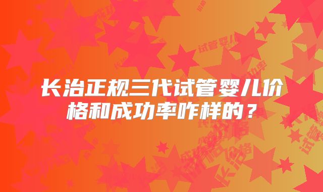 长治正规三代试管婴儿价格和成功率咋样的?