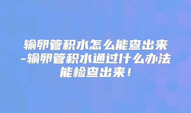 输卵管积水怎么能查出来-输卵管积水通过什么办法能检查出来！