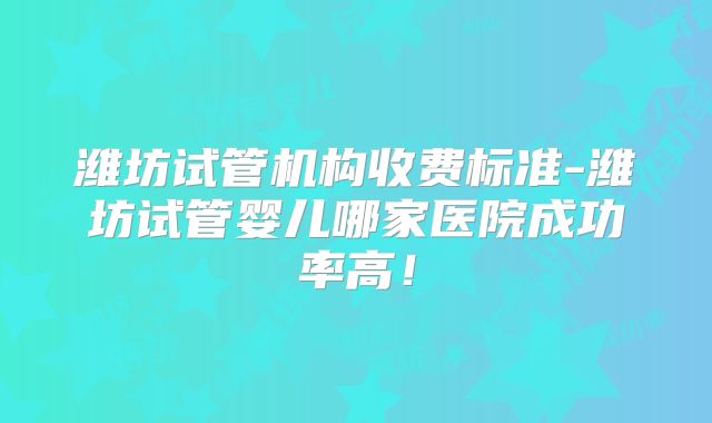 潍坊试管机构收费标准-潍坊试管婴儿哪家医院成功率高！