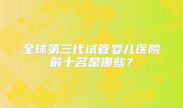 全球第三代试管婴儿医院前十名是哪些?
