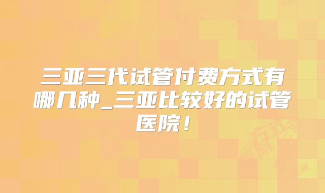 三亚三代试管付费方式有哪几种_三亚比较好的试管医院!