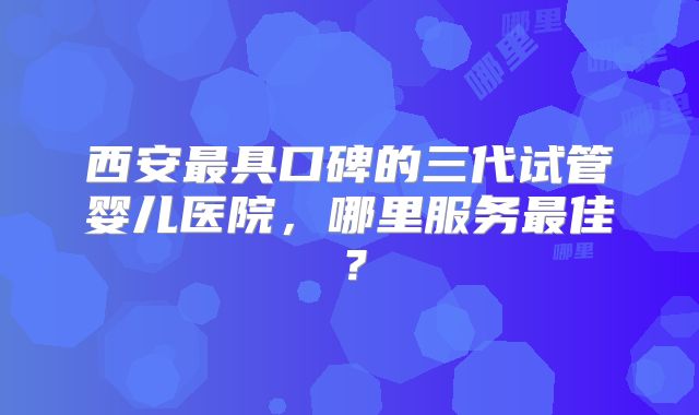 西安最具口碑的三代试管婴儿医院，哪里服务最佳？