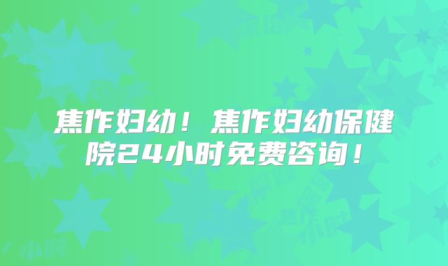 焦作妇幼!焦作妇幼保健院24小时免费咨询!