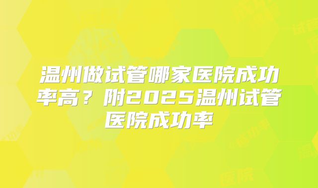 温州做试管哪家医院成功率高?附2025温州试管医院成功率