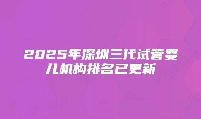 2025年深圳三代试管婴儿机构排名已更新