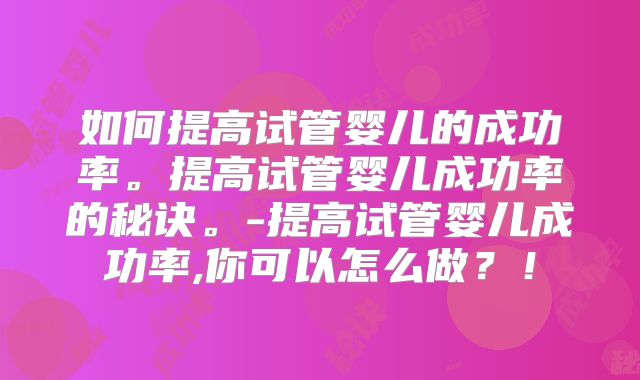 如何提高试管婴儿的成功率。提高试管婴儿成功率的秘诀。-提高试管婴儿成功率,你可以怎么做?!