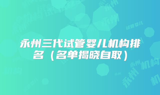 永州三代试管婴儿机构排名（名单揭晓自取）