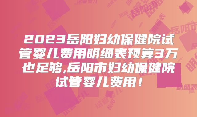 2023岳阳妇幼保健院试管婴儿费用明细表预算3万也足够,岳阳市妇幼保健院试管婴儿费用!