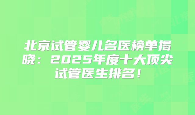 北京试管婴儿名医榜单揭晓：2025年度十大顶尖试管医生排名！