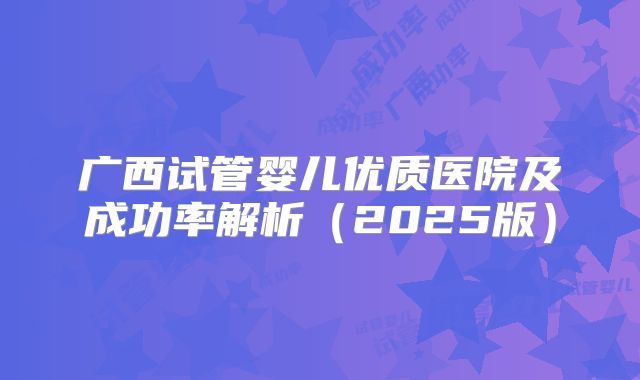 广西试管婴儿优质医院及成功率解析（2025版）