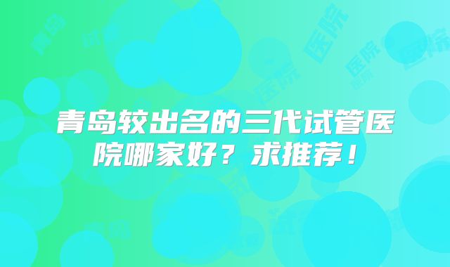 青岛较出名的三代试管医院哪家好？求推荐！