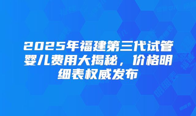 2025年福建第三代试管婴儿费用大揭秘，价格明细表权威发布
