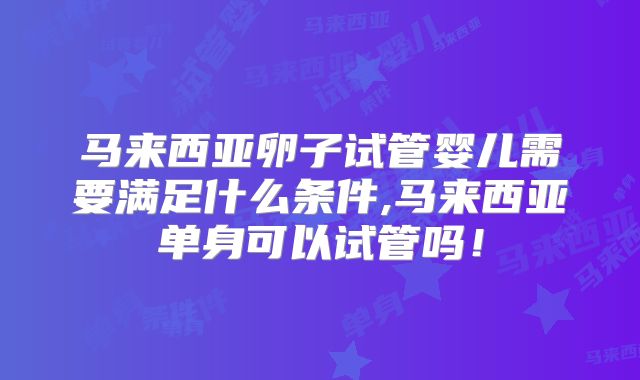 马来西亚卵子试管婴儿需要满足什么条件,马来西亚单身可以试管吗!