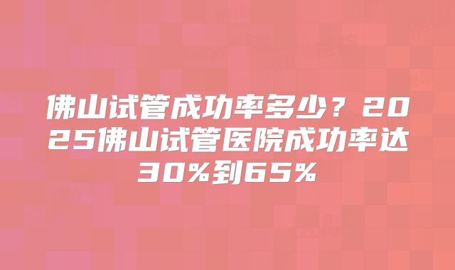 佛山试管成功率多少？2025佛山试管医院成功率达30%到65%