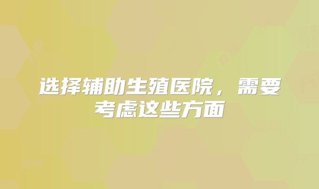 选择辅助生殖医院，需要考虑这些方面