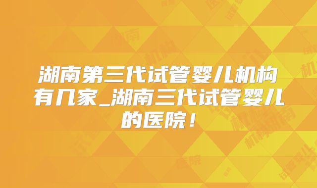 湖南第三代试管婴儿机构有几家_湖南三代试管婴儿的医院!