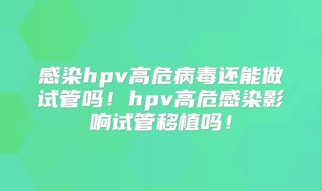 感染hpv高危病毒还能做试管吗！hpv高危感染影响试管移植吗！