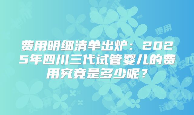 费用明细清单出炉：2025年四川三代试管婴儿的费用究竟是多少呢？