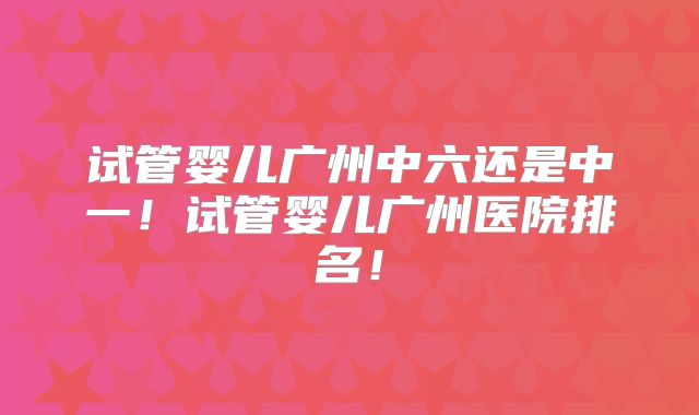 试管婴儿广州中六还是中一！试管婴儿广州医院排名！