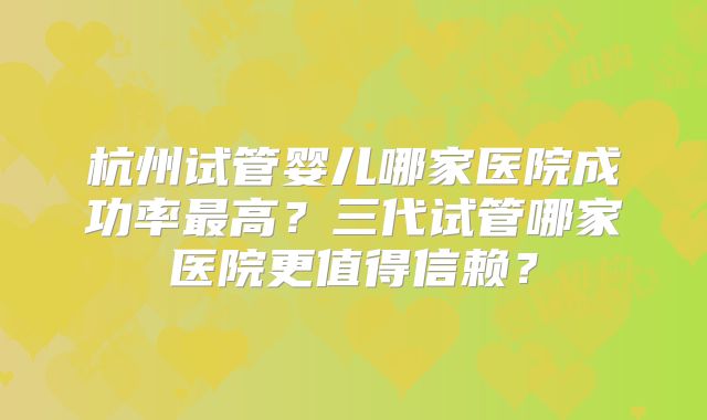 杭州试管婴儿哪家医院成功率最高?三代试管哪家医院更值得信赖?
