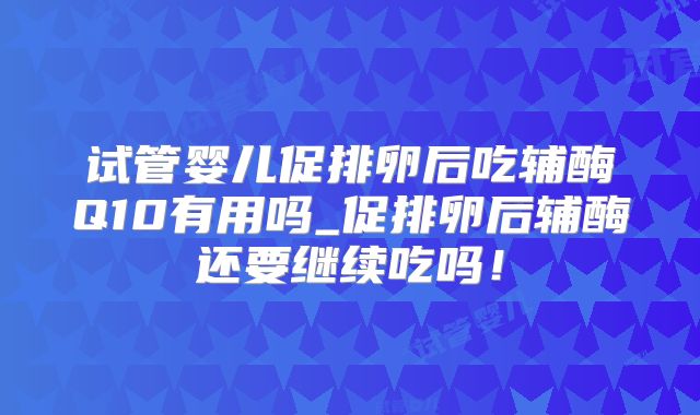 试管婴儿促排卵后吃辅酶Q10有用吗_促排卵后辅酶还要继续吃吗!