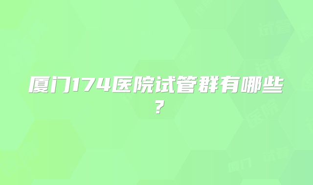 厦门174医院试管群有哪些?