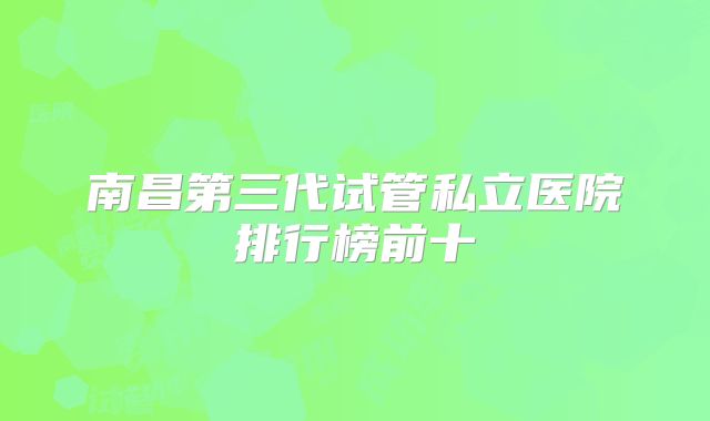 南昌第三代试管私立医院排行榜前十