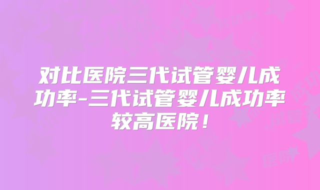 对比医院三代试管婴儿成功率-三代试管婴儿成功率较高医院！