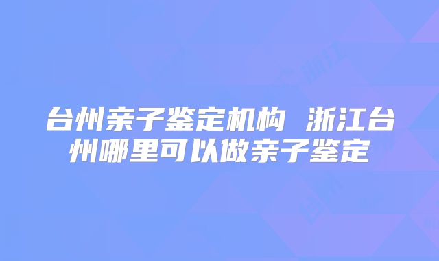 台州亲子鉴定机构 浙江台州哪里可以做亲子鉴定