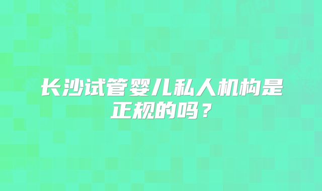 长沙试管婴儿私人机构是正规的吗?