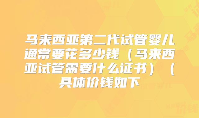 马来西亚第二代试管婴儿通常要花多少钱（马来西亚试管需要什么证书）（具体价钱如下