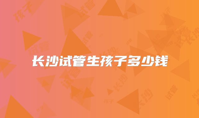 长沙试管生孩子多少钱