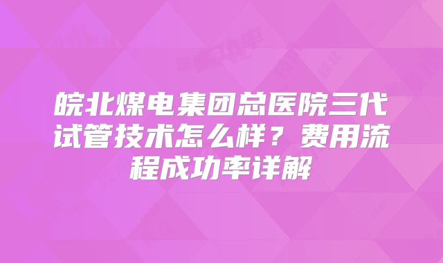 皖北煤电集团总医院三代试管技术怎么样？费用流程成功率详解