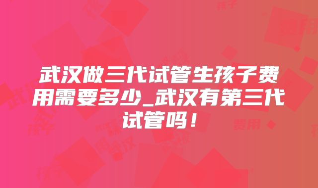 武汉做三代试管生孩子费用需要多少_武汉有第三代试管吗！