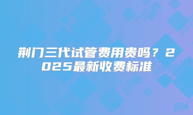 荆门三代试管费用贵吗？2025最新收费标准