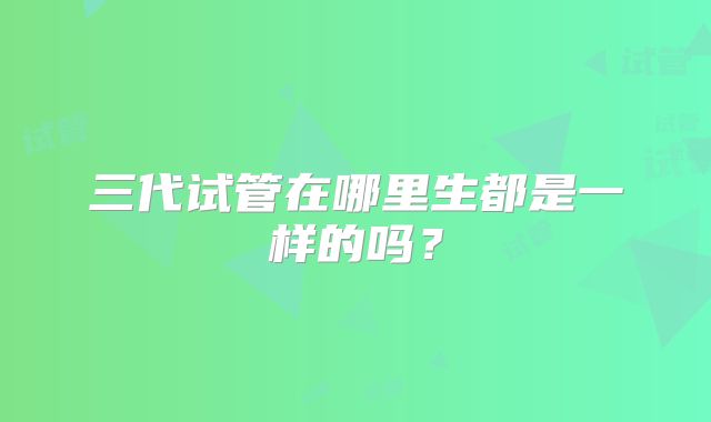 三代试管在哪里生都是一样的吗?