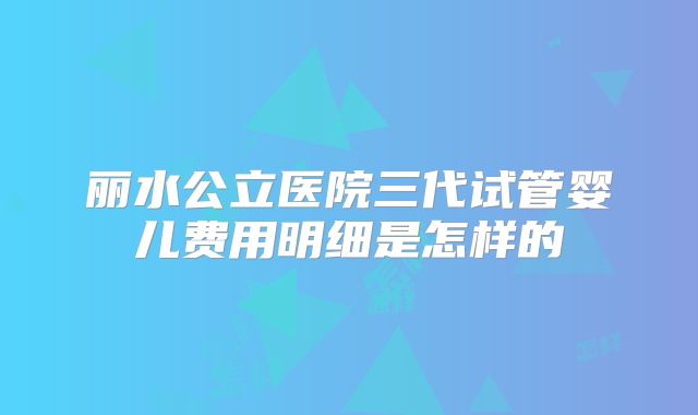 丽水公立医院三代试管婴儿费用明细是怎样的