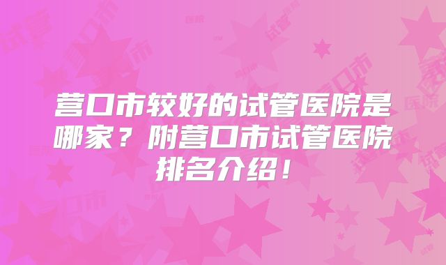 营口市较好的试管医院是哪家？附营口市试管医院排名介绍！