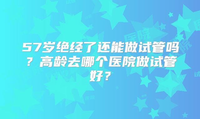 57岁绝经了还能做试管吗?高龄去哪个医院做试管好?