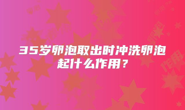 35岁卵泡取出时冲洗卵泡起什么作用？