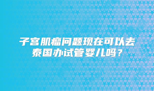 子宫肌瘤问题现在可以去泰国办试管婴儿吗？