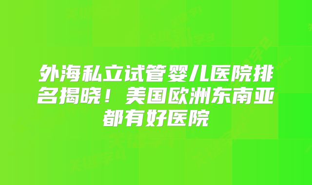 外海私立试管婴儿医院排名揭晓!美国欧洲东南亚都有好医院
