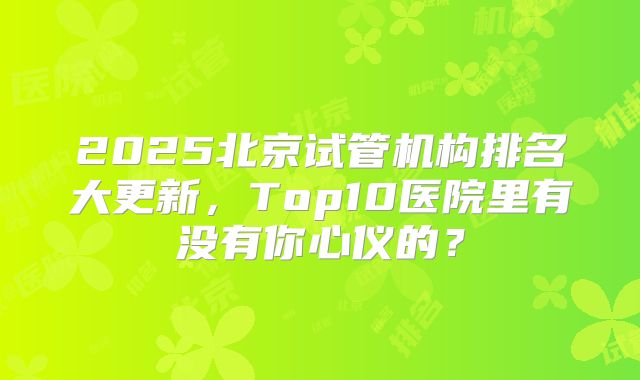 2025北京试管机构排名大更新,Top10医院里有没有你心仪的?