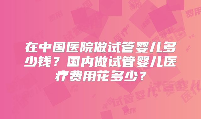 在中国医院做试管婴儿多少钱？国内做试管婴儿医疗费用花多少？