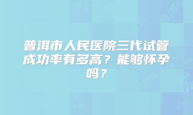 普洱市人民医院三代试管成功率有多高?能够怀孕吗?