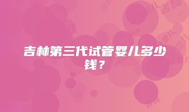 吉林第三代试管婴儿多少钱?