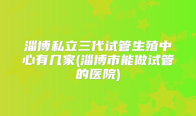 淄博私立三代试管生殖中心有几家(淄博市能做试管的医院)