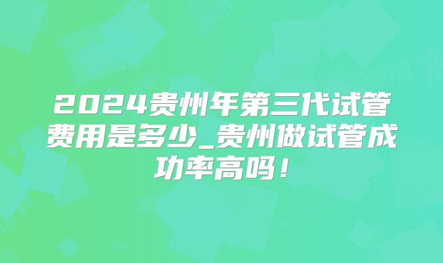 2024贵州年第三代试管费用是多少_贵州做试管成功率高吗!