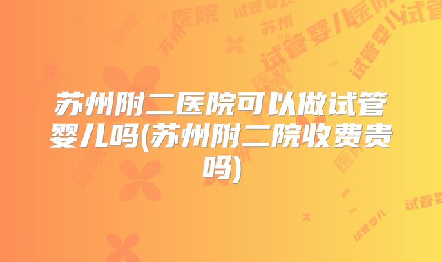 苏州附二医院可以做试管婴儿吗(苏州附二院收费贵吗)