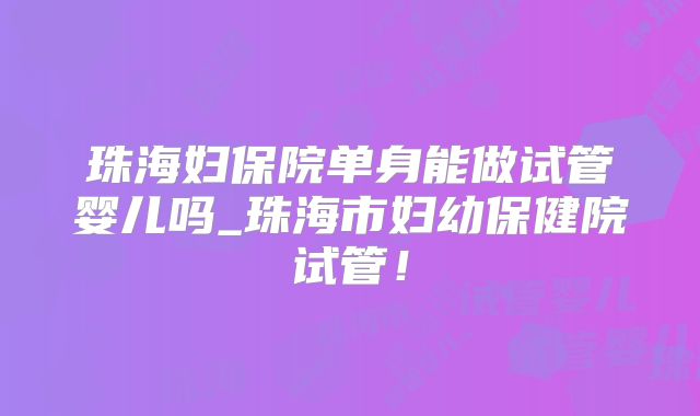 珠海妇保院单身能做试管婴儿吗_珠海市妇幼保健院试管!
